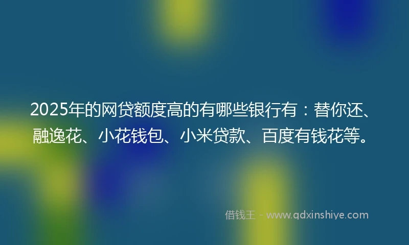 2025年的网贷额度高的有哪些银行有：替你还、融逸花、小花钱包、小米贷款、百度有钱花等。