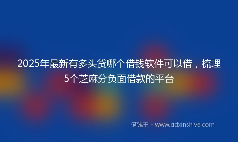 2025年最新有多头贷哪个借钱软件可以借，梳理5个芝麻分负面借款的平台