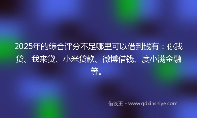 2025年的综合评分不足哪里可以借到钱有：你我贷、我来贷、小米贷款、微博借钱、度小满金融等。