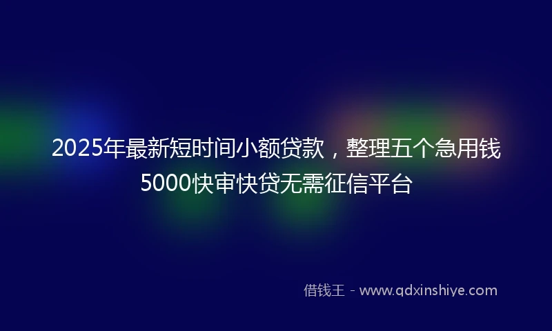 2025年最新短时间小额贷款，整理五个急用钱5000快审快贷无需征信平台