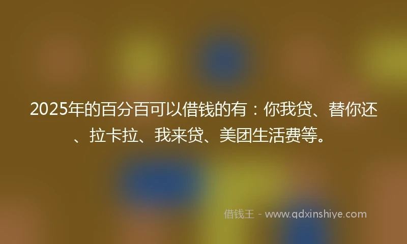 2025年的百分百可以借钱的有：你我贷、替你还、拉卡拉、我来贷、美团生活费等。