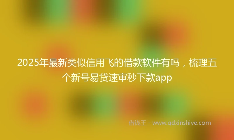 2025年最新类似信用飞的借款软件有吗，梳理五个新号易贷速审秒下款app