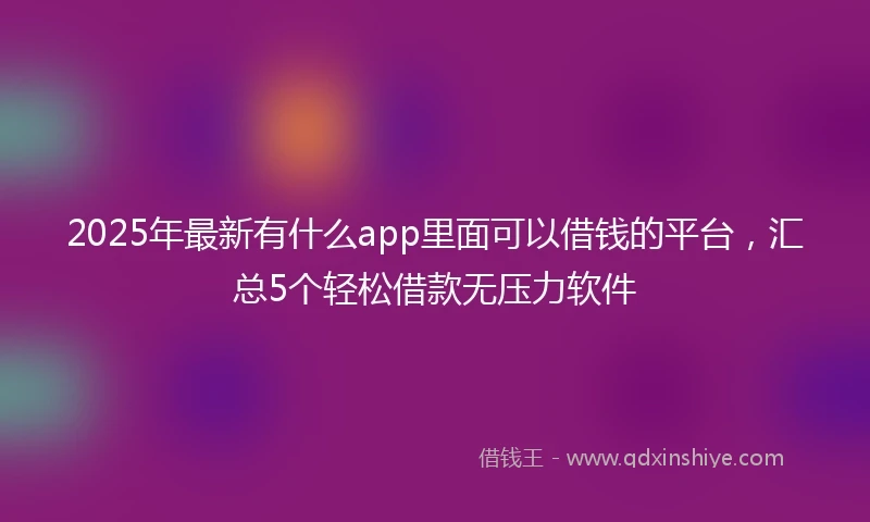 2025年最新有什么app里面可以借钱的平台，汇总5个轻松借款无压力软件