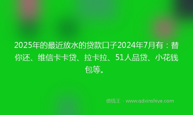 2025年的最近放水的贷款口子2024年7月有：替你还、维信卡卡贷、拉卡拉、51人品贷、小花钱包等。