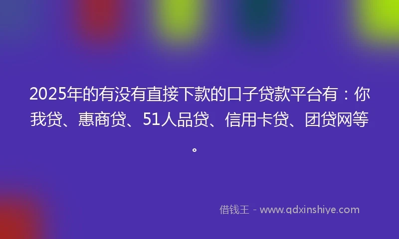 2025年的有没有直接下款的口子贷款平台有：你我贷、惠商贷、51人品贷、信用卡贷、团贷网等。