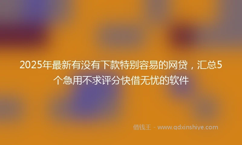 2025年最新有没有下款特别容易的网贷，汇总5个急用不求评分快借无忧的软件