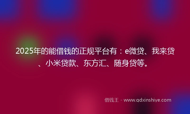 2025年的能借钱的正规平台有：e微贷、我来贷、小米贷款、东方汇、随身贷等。
