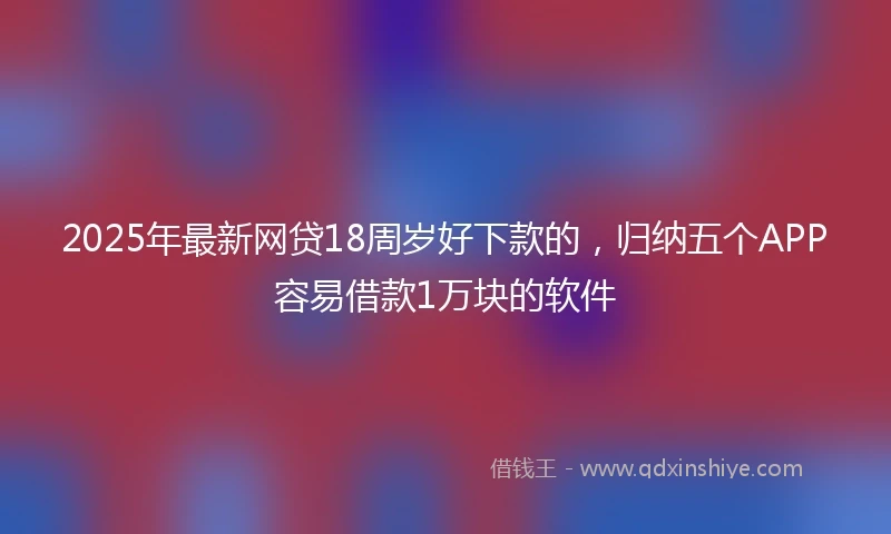 2025年最新网贷18周岁好下款的，归纳五个APP容易借款1万块的软件