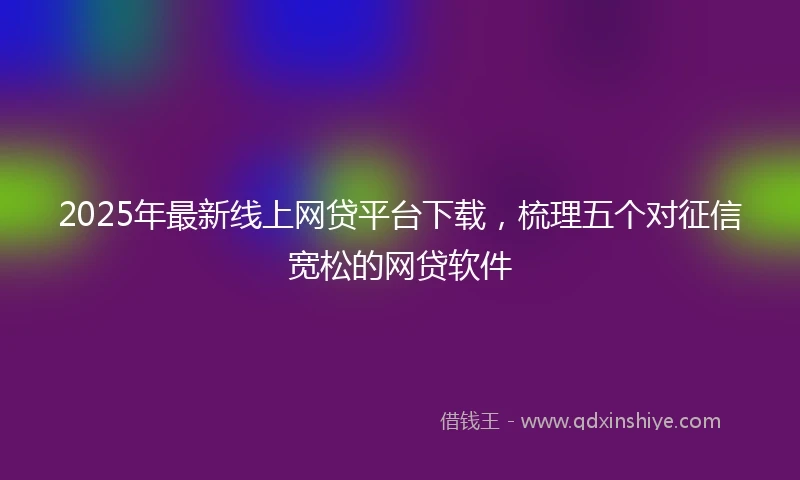 2025年最新线上网贷平台下载，梳理五个对征信宽松的网贷软件