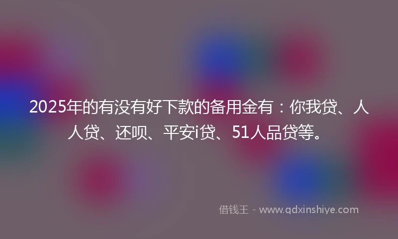2025年的有没有好下款的备用金有：你我贷、人人贷、还呗、平安i贷、51人品贷等。