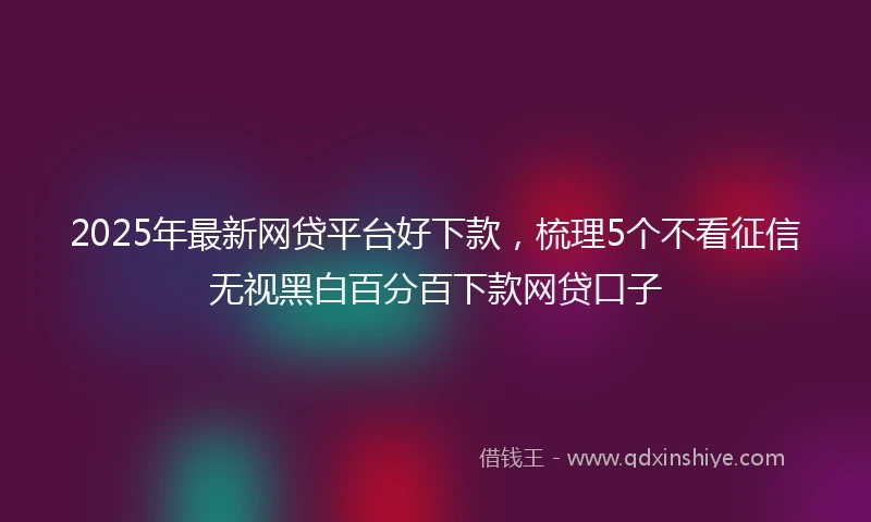2025年最新网贷平台好下款，梳理5个不看征信无视黑白百分百下款网贷口子