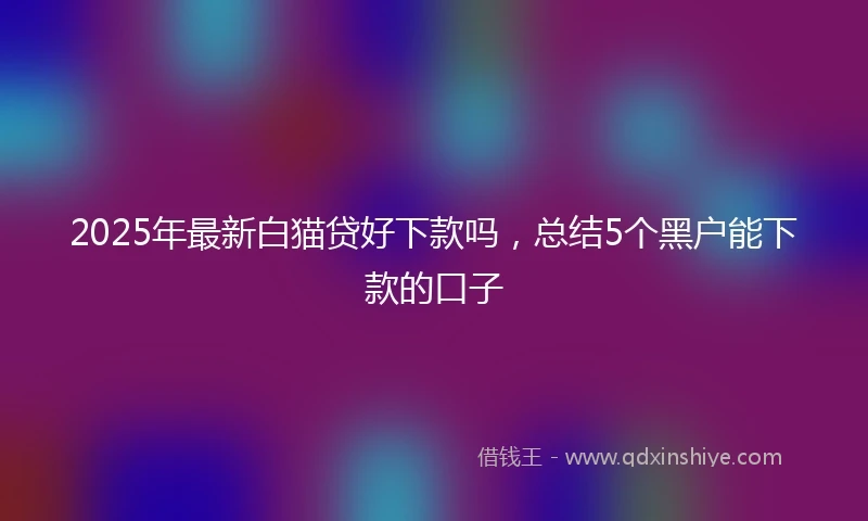 2025年最新白猫贷好下款吗，总结5个黑户能下款的口子