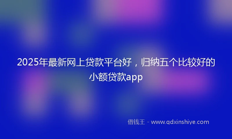 2025年最新网上贷款平台好，归纳五个比较好的小额贷款app