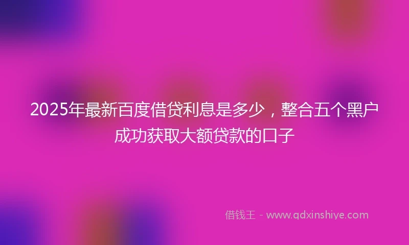 2025年最新百度借贷利息是多少，整合五个黑户成功获取大额贷款的口子