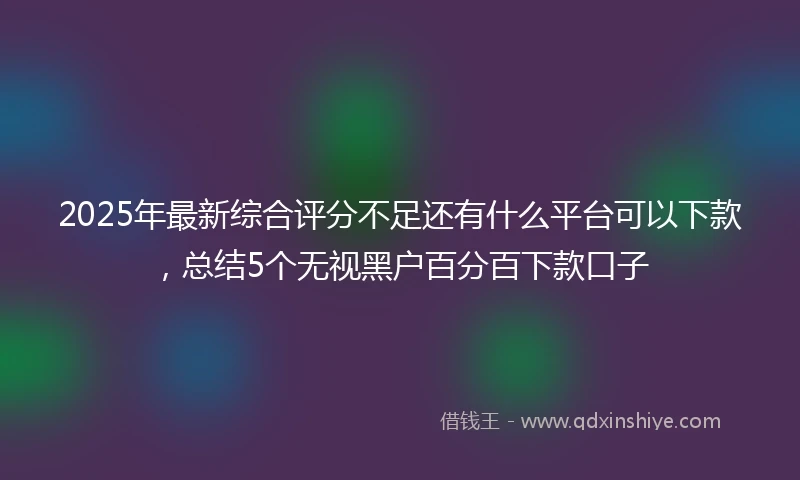 2025年最新综合评分不足还有什么平台可以下款，总结5个无视黑户百分百下款口子