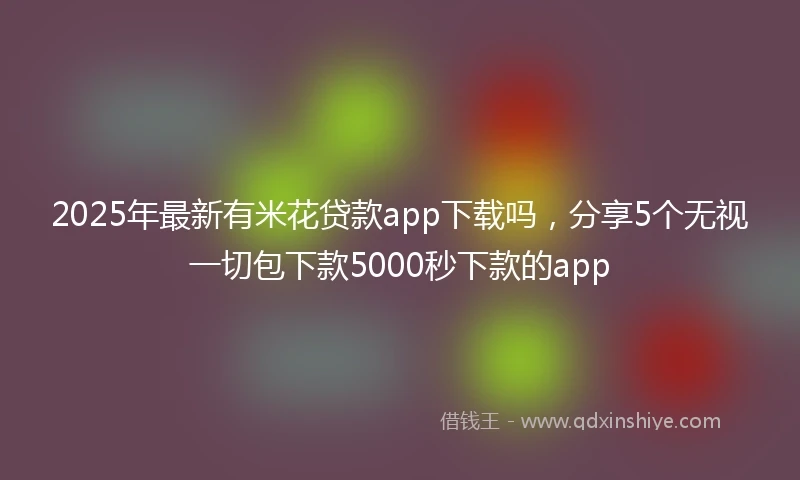 2025年最新有米花贷款app下载吗，分享5个无视一切包下款5000秒下款的app