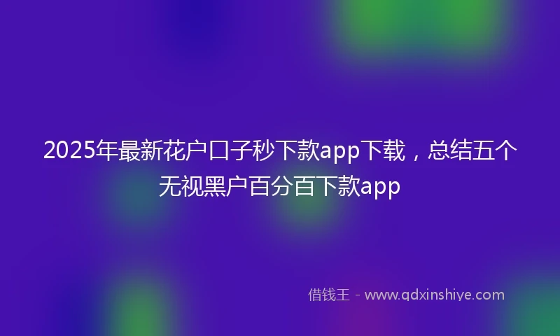2025年最新花户口子秒下款app下载，总结五个无视黑户百分百下款app