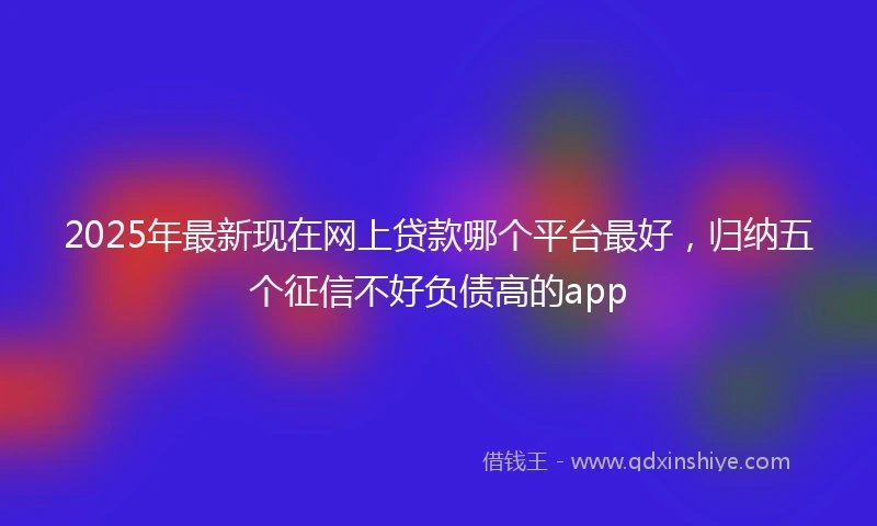 2025年最新现在网上贷款哪个平台最好，归纳五个征信不好负债高的app
