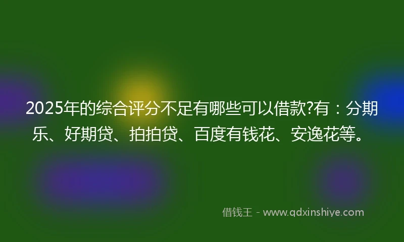 2025年的综合评分不足有哪些可以借款?有：分期乐、好期贷、拍拍贷、百度有钱花、安逸花等。
