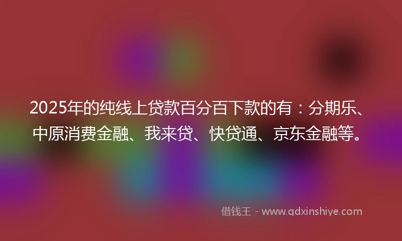 2025年的纯线上贷款百分百下款的有：分期乐、中原消费金融、我来贷、快贷通、京东金融等。