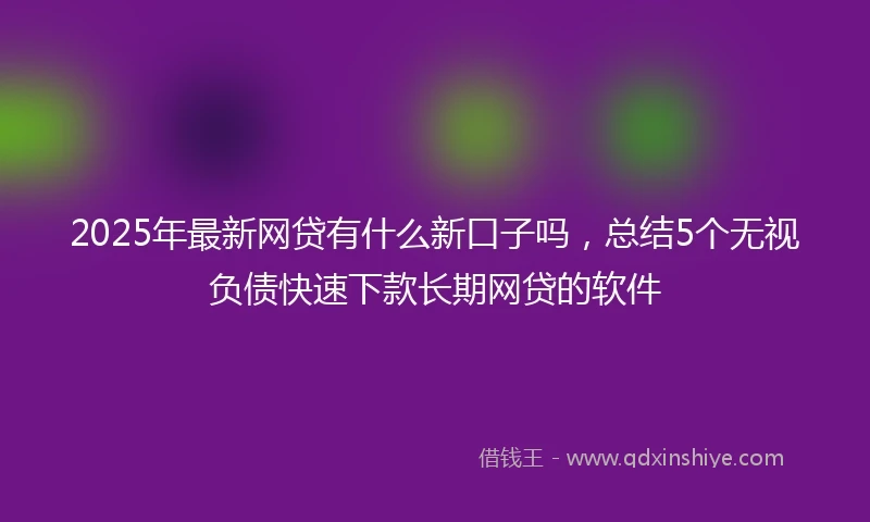 2025年最新网贷有什么新口子吗，总结5个无视负债快速下款长期网贷的软件