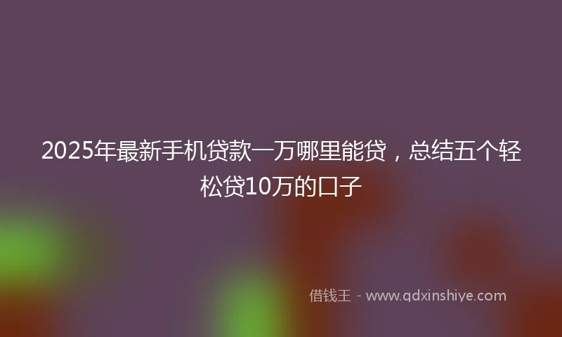 2025年最新手机贷款一万哪里能贷，总结五个轻松贷10万的口子