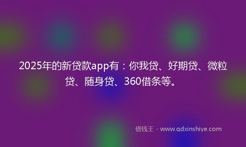2025年的新贷款app有：你我贷、好期贷、微粒贷、随身贷、360借条等。