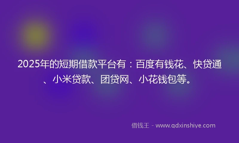 2025年的短期借款平台有：百度有钱花、快贷通、小米贷款、团贷网、小花钱包等。