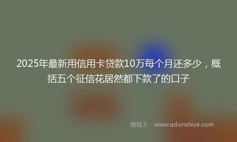 2025年最新用信用卡贷款10万每个月还多少，概括五个征信花居然都下款了的口子