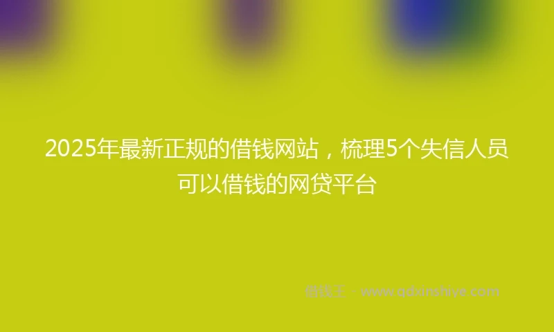 2025年最新正规的借钱网站，梳理5个失信人员可以借钱的网贷平台