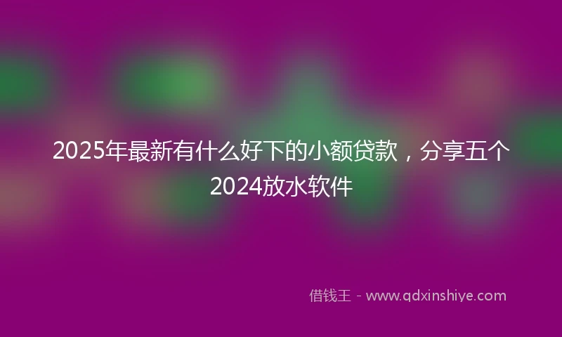 2025年最新有什么好下的小额贷款，分享五个2024放水软件