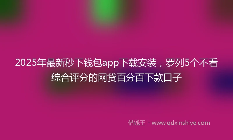 2025年最新秒下钱包app下载安装，罗列5个不看综合评分的网贷百分百下款口子