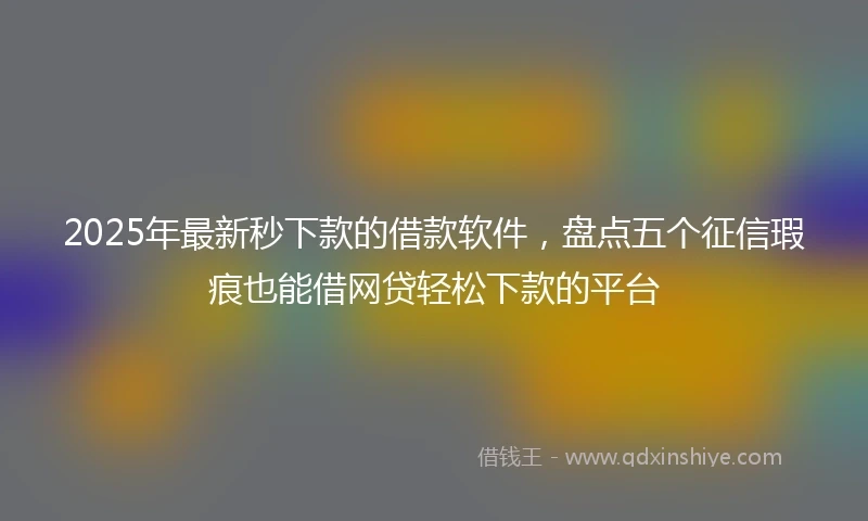 2025年最新秒下款的借款软件，盘点五个征信瑕疵也能借网贷轻松下款的平台