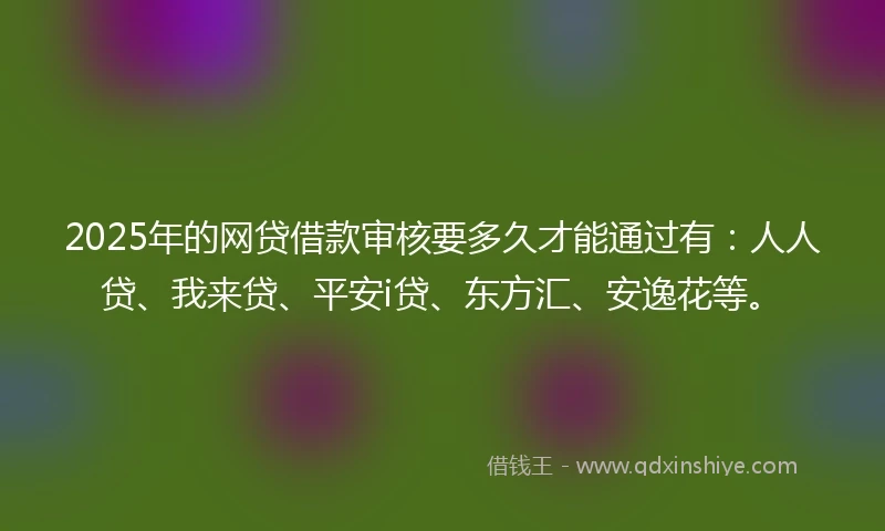 2025年的网贷借款审核要多久才能通过有：人人贷、我来贷、平安i贷、东方汇、安逸花等。