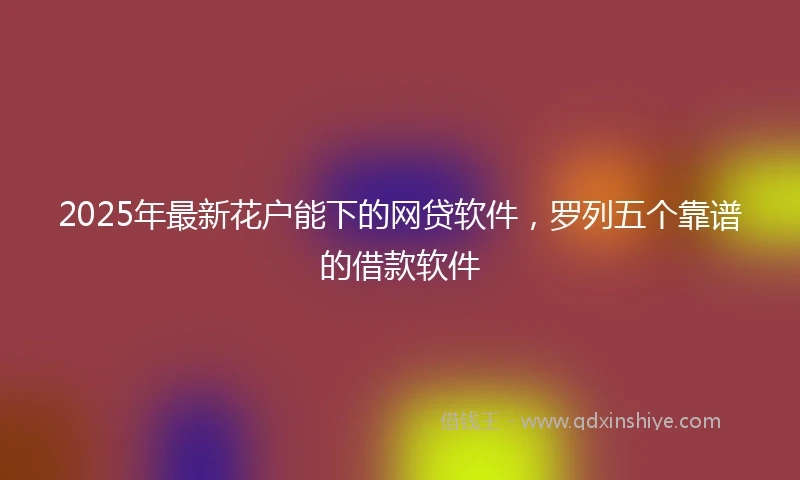 2025年最新花户能下的网贷软件,罗列五个靠谱的借款软件
