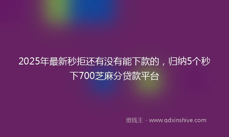 2025年最新秒拒还有没有能下款的，归纳5个秒下700芝麻分贷款平台