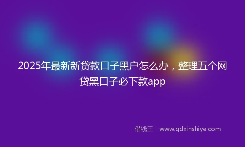 2025年最新新贷款口子黑户怎么办，整理五个网贷黑口子必下款app