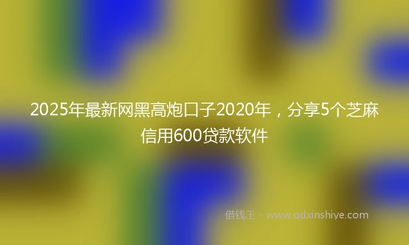 2025年最新网黑高炮口子2020年，分享5个芝麻信用600贷款软件
