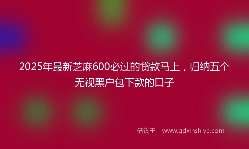 2025年最新芝麻600必过的贷款马上，归纳五个无视黑户包下款的口子