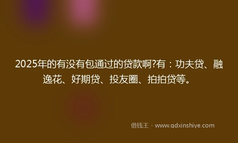 2025年的有没有包通过的贷款啊?有：功夫贷、融逸花、好期贷、投友圈、拍拍贷等。