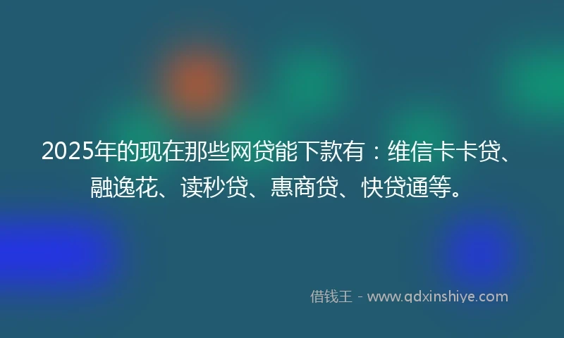 2025年的现在那些网贷能下款有：维信卡卡贷、融逸花、读秒贷、惠商贷、快贷通等。