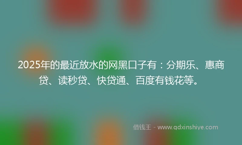 2025年的最近放水的网黑口子有：分期乐、惠商贷、读秒贷、快贷通、百度有钱花等。