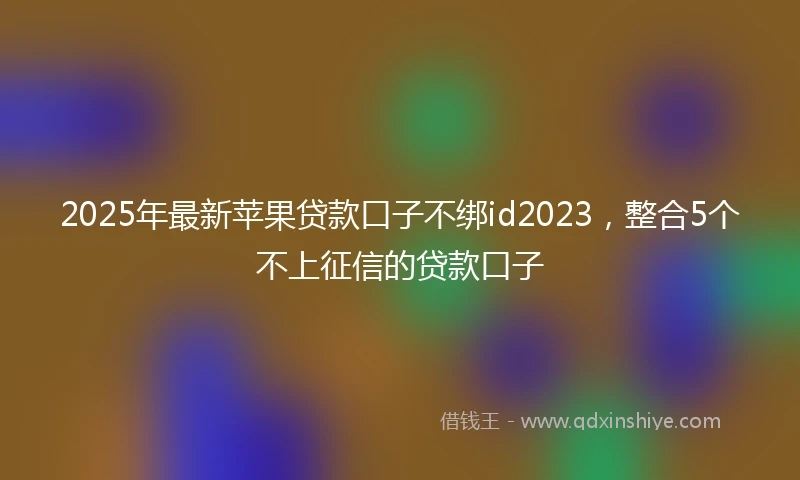 2025年最新苹果贷款口子不绑id2023，整合5个不上征信的贷款口子