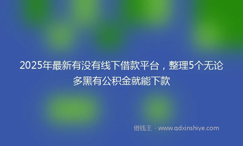2025年最新有没有线下借款平台，整理5个无论多黑有公积金就能下款