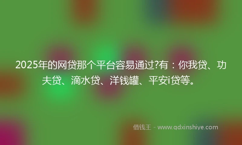 2025年的网贷那个平台容易通过?有：你我贷、功夫贷、滴水贷、洋钱罐、平安i贷等。
