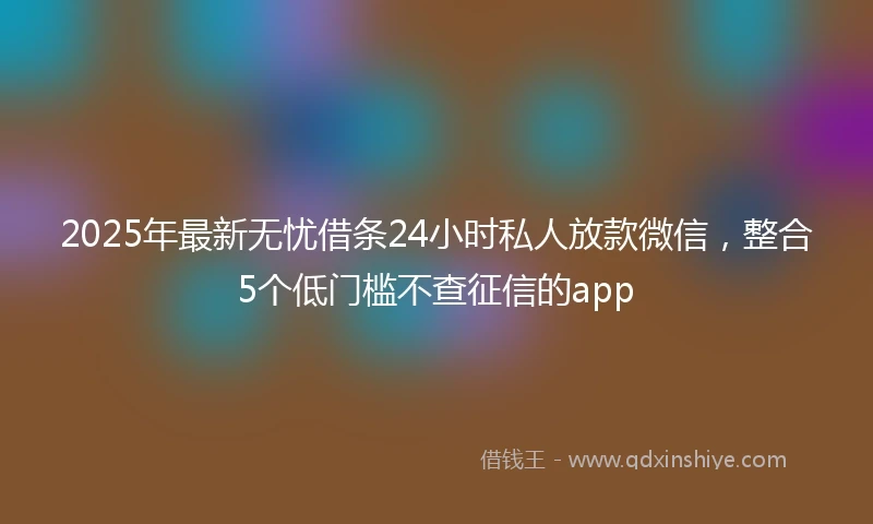 2025年最新无忧借条24小时私人放款微信，整合5个低门槛不查征信的app