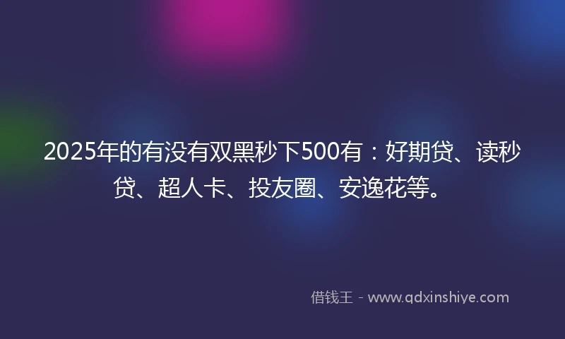2025年的有没有双黑秒下500有：好期贷、读秒贷、超人卡、投友圈、安逸花等。