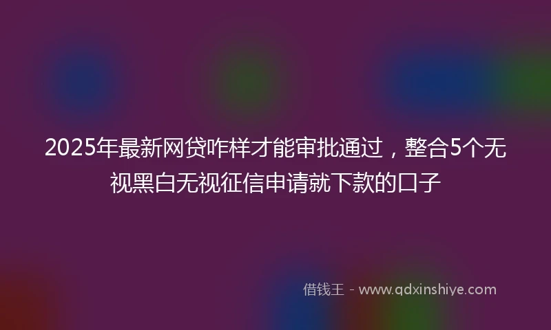 2025年最新网贷咋样才能审批通过，整合5个无视黑白无视征信申请就下款的口子
