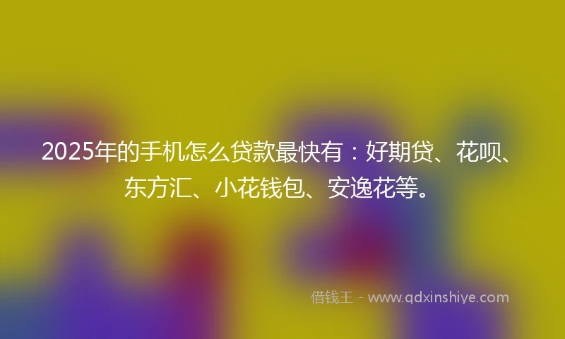 2025年的手机怎么贷款最快有：好期贷、花呗、东方汇、小花钱包、安逸花等。