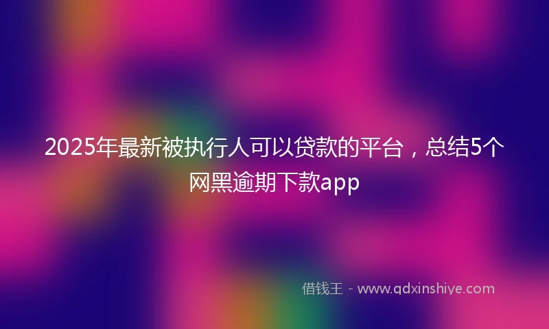2025年最新被执行人可以贷款的平台，总结5个网黑逾期下款app